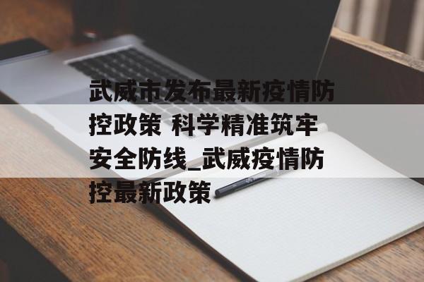 武威市发布最新疫情防控政策 科学精准筑牢安全防线_武威疫情防控最新政策